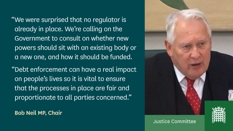“We were surprised that no regulator is already in place. We’re calling on the Government to consult on whether new powers should sit with an existing body or a new one, and how it should be funded. Debt enforcement can have a real impact on people’s lives so it is vital to ensure that the processes in place are fair and proportionate to all parties concerned.” - Bob Neil